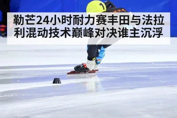 勒芒24小时耐力赛丰田与法拉利混动技术巅峰对决谁主沉浮