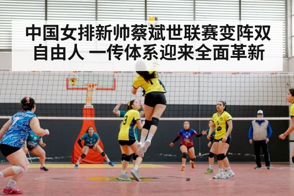 中国女排新帅蔡斌世联赛变阵双自由人 一传体系迎来全面革新