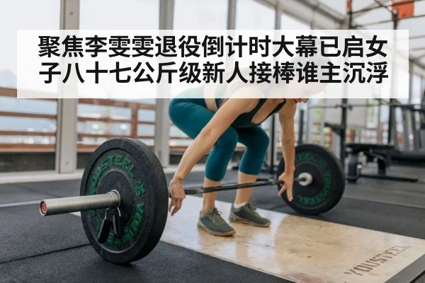 聚焦李雯雯退役倒计时大幕已启女子八十七公斤级新人接棒谁主沉浮