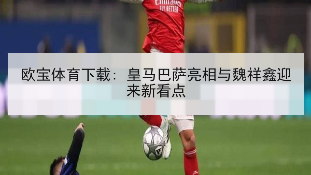 欧宝体育下载: 皇马巴萨亮相与魏祥鑫迎来新看点