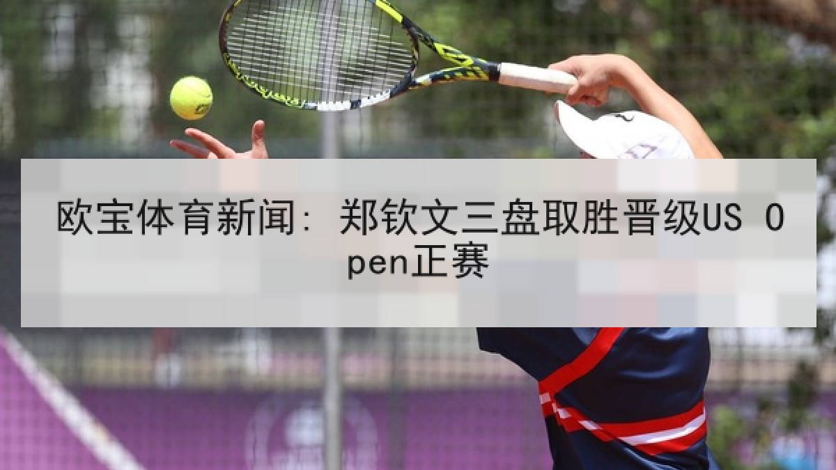 欧宝体育新闻: 郑钦文三盘取胜晋级US Open正赛